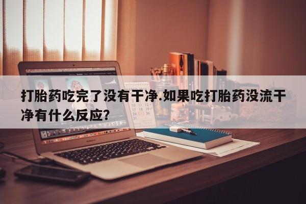 打胎药正品专卖微信打胎药吃完了没有干净.如果吃打胎药没流干净有什么反应？