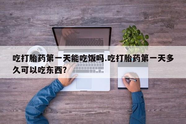 打胎药正品专卖微信吃打胎药第一天能吃饭吗.吃打胎药第一天多久可以吃东西？