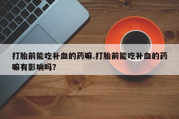 打胎药正品专卖微信打胎前能吃补血的药嘛.打胎前能吃补血的药嘛有影响吗？