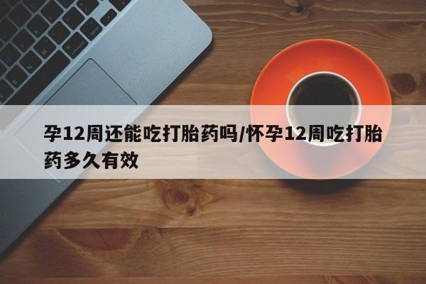 打胎药正品专卖微信孕12周还能吃打胎药吗/怀孕12周吃打胎药多久有效