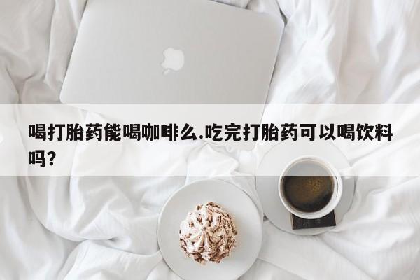 打胎药正品专卖微信喝打胎药能喝咖啡么.吃完打胎药可以喝饮料吗？