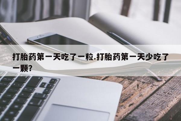 打胎药正品专卖微信打胎药第一天吃了一粒.打胎药第一天少吃了一颗？
