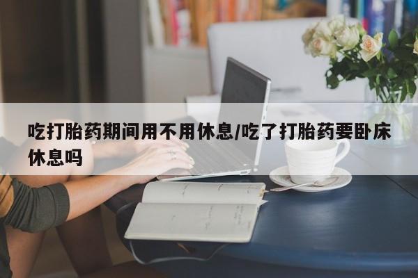 打胎药正品专卖微信吃打胎药期间用不用休息/吃了打胎药要卧床休息吗