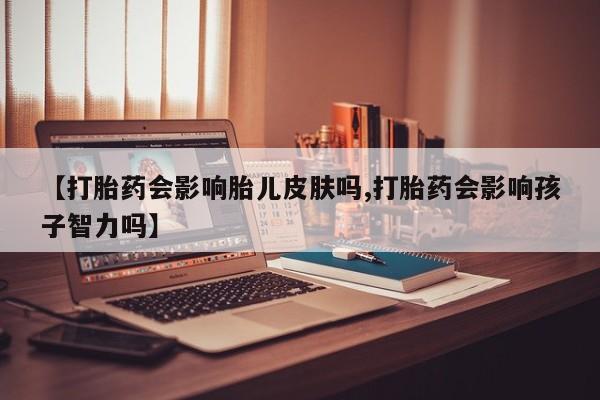 打胎药正品专卖微信【打胎药会影响胎儿皮肤吗,打胎药会影响孩子智力吗】