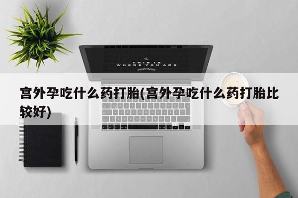 打胎药正品专卖微信宫外孕吃什么药打胎(宫外孕吃什么药打胎比较好)