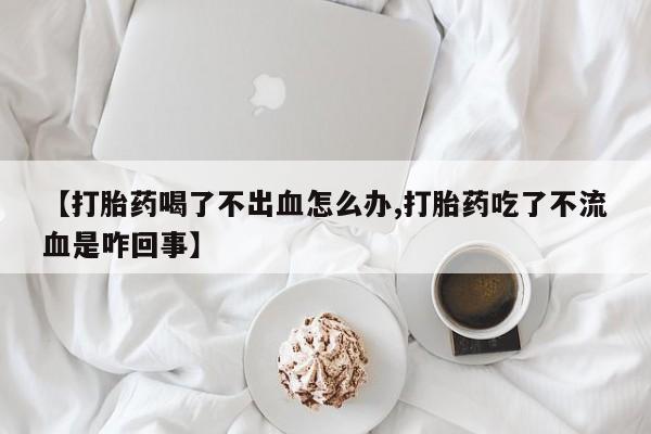 打胎药正品专卖微信【打胎药喝了不出血怎么办,打胎药吃了不流血是咋回事】