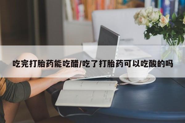 打胎药正品专卖微信吃完打胎药能吃醋/吃了打胎药可以吃酸的吗