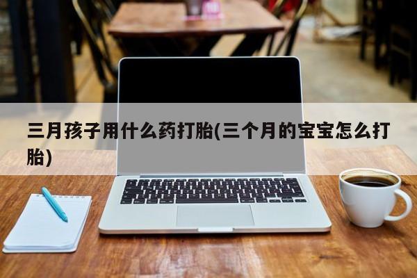 打胎药正品专卖微信三月孩子用什么药打胎(三个月的宝宝怎么打胎)