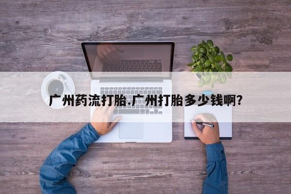 打胎药正品专卖微信广州药流打胎.广州打胎多少钱啊？