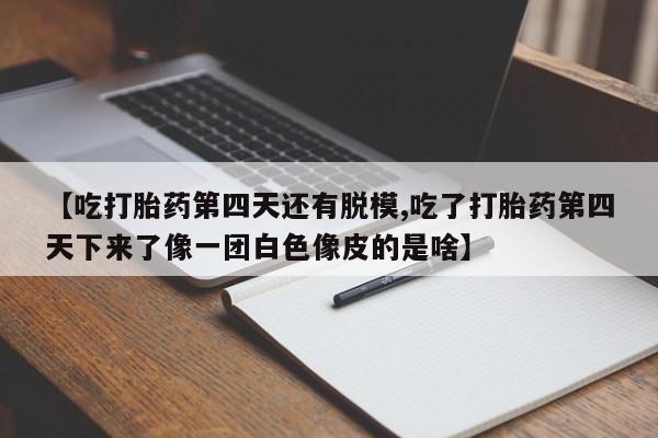 打胎药正品专卖微信【吃打胎药第四天还有脱模,吃了打胎药第四天下来了像一团白色像皮的是啥】