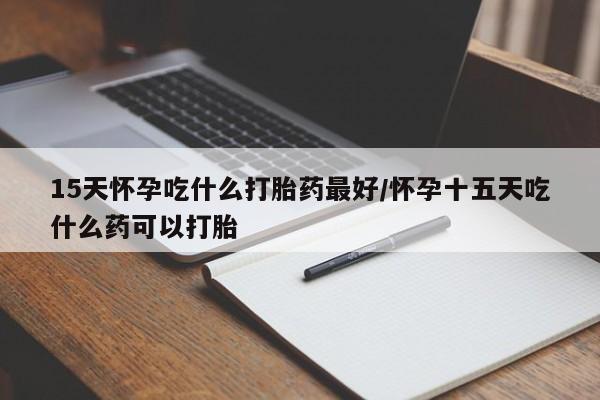 打胎药正品专卖微信15天怀孕吃什么打胎药最好/怀孕十五天吃什么药可以打胎
