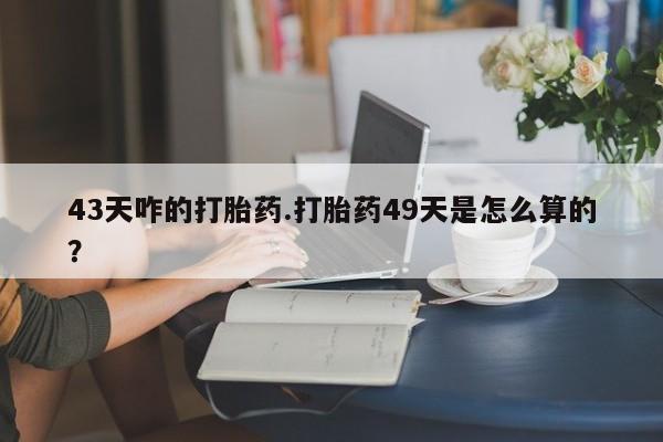 打胎药正品专卖微信43天咋的打胎药.打胎药49天是怎么算的？