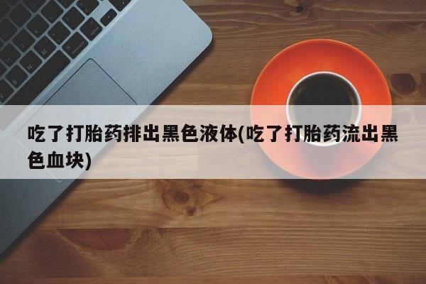 打胎药正品专卖微信吃了打胎药排出黑色液体(吃了打胎药流出黑色血块)