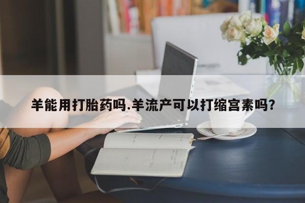 打胎药正品专卖微信羊能用打胎药吗.羊流产可以打缩宫素吗？