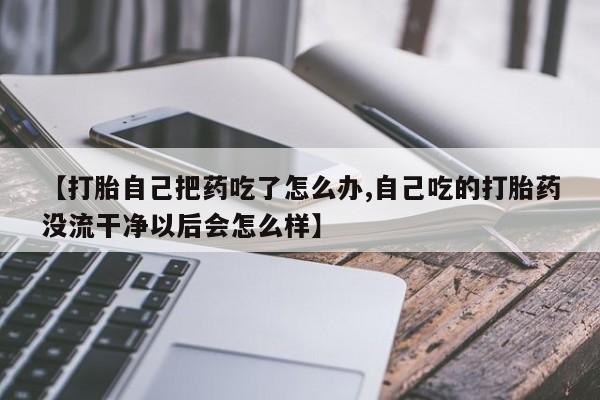 打胎药正品专卖微信【打胎自己把药吃了怎么办,自己吃的打胎药没流干净以后会怎么样】