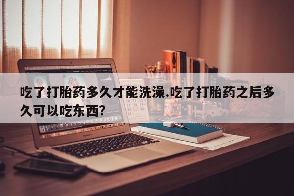 打胎药正品专卖微信吃了打胎药多久才能洗澡.吃了打胎药之后多久可以吃东西？