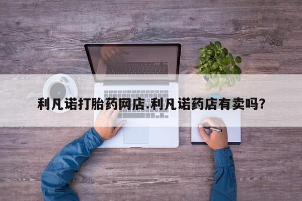 打胎药正品专卖微信利凡诺打胎药网店.利凡诺药店有卖吗？