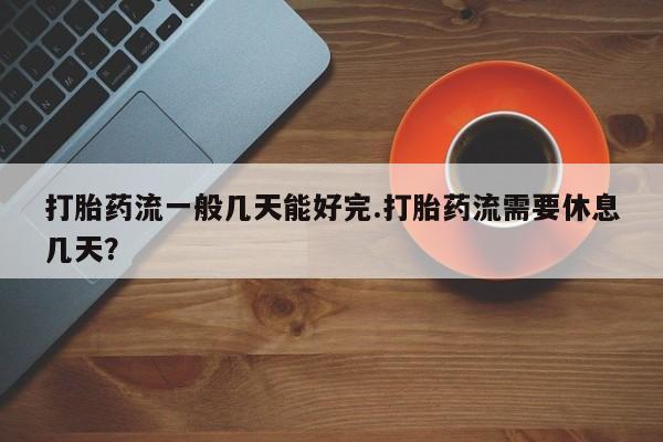 打胎药正品专卖微信打胎药流一般几天能好完.打胎药流需要休息几天？