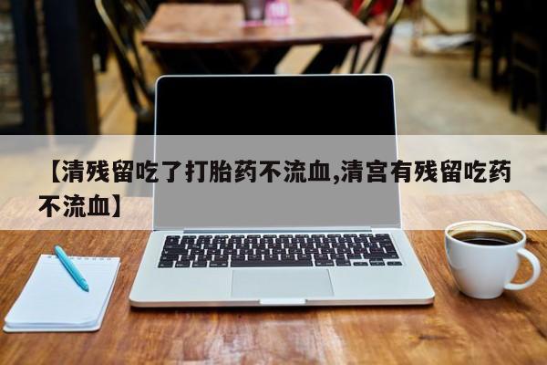 打胎药正品专卖微信【清残留吃了打胎药不流血,清宫有残留吃药不流血】