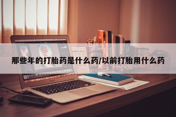 打胎药正品专卖微信那些年的打胎药是什么药/以前打胎用什么药