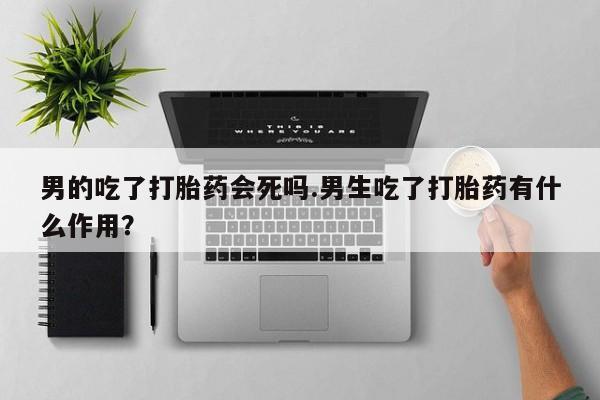 打胎药正品专卖微信男的吃了打胎药会死吗.男生吃了打胎药有什么作用？