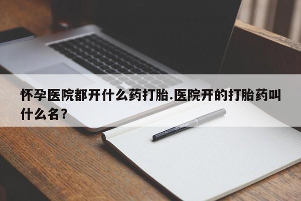 打胎药正品专卖微信怀孕医院都开什么药打胎.医院开的打胎药叫什么名？