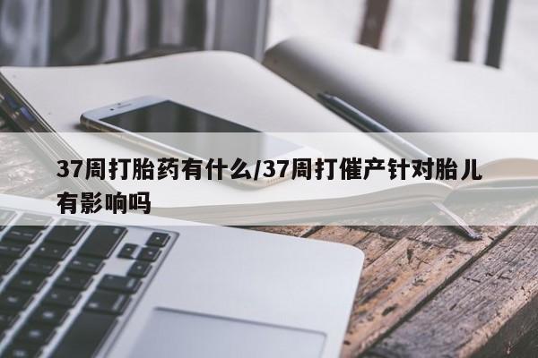 打胎药正品专卖微信37周打胎药有什么/37周打催产针对胎儿有影响吗