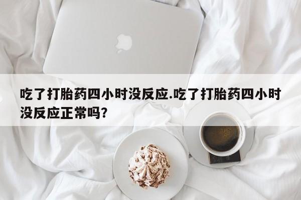 打胎药正品专卖微信吃了打胎药四小时没反应.吃了打胎药四小时没反应正常吗？
