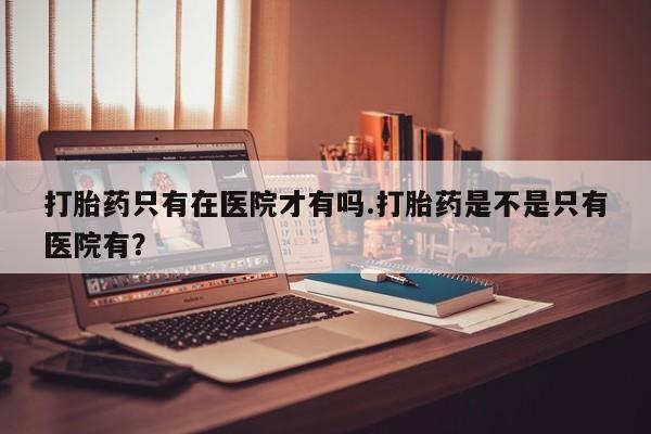打胎药正品专卖微信打胎药只有在医院才有吗.打胎药是不是只有医院有？