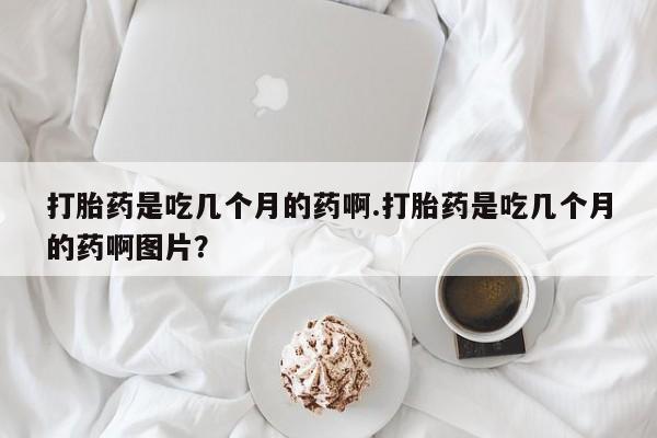 打胎药正品专卖微信打胎药是吃几个月的药啊.打胎药是吃几个月的药啊图片？
