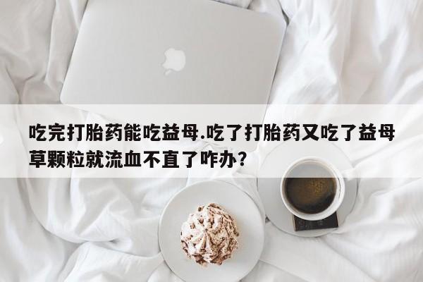 打胎药正品专卖微信吃完打胎药能吃益母.吃了打胎药又吃了益母草颗粒就流血不直了咋办？