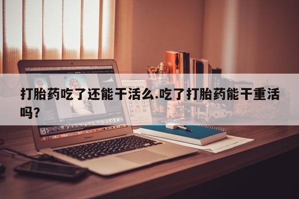 打胎药正品专卖微信打胎药吃了还能干活么.吃了打胎药能干重活吗？