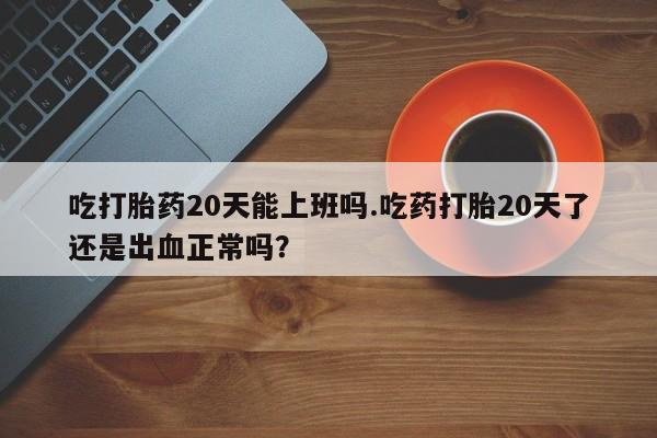 打胎药正品专卖微信吃打胎药20天能上班吗.吃药打胎20天了还是出血正常吗？