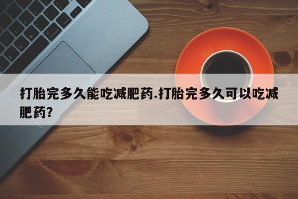 打胎药正品专卖微信打胎完多久能吃减肥药.打胎完多久可以吃减肥药？