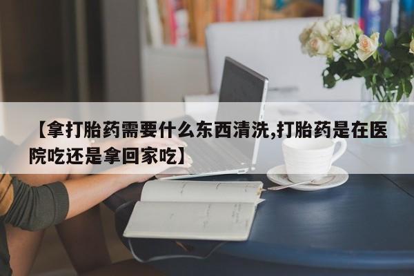 打胎药正品专卖微信【拿打胎药需要什么东西清洗,打胎药是在医院吃还是拿回家吃】
