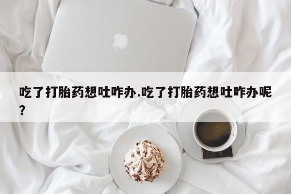 打胎药正品专卖微信吃了打胎药想吐咋办.吃了打胎药想吐咋办呢？