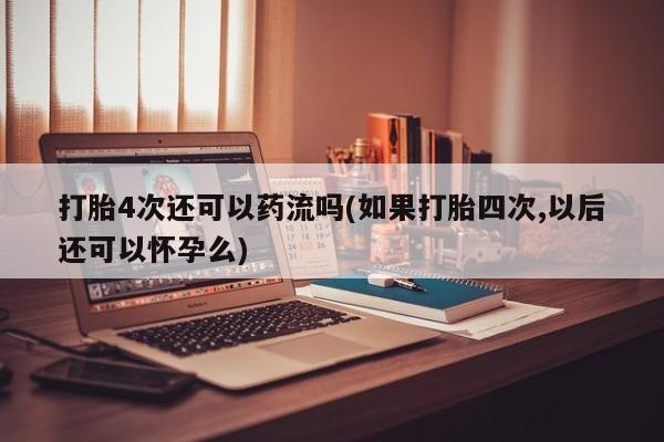 打胎药正品专卖微信打胎4次还可以药流吗(如果打胎四次,以后还可以怀孕么)