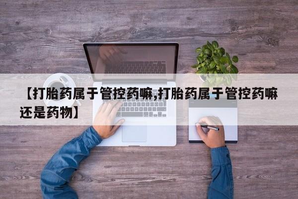 打胎药正品专卖微信【打胎药属于管控药嘛,打胎药属于管控药嘛还是药物】