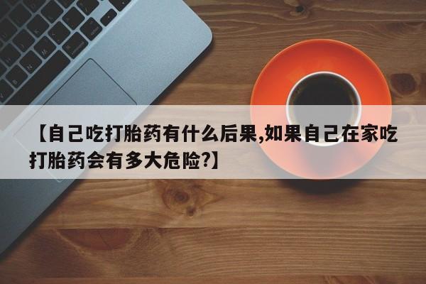 打胎药正品专卖微信【自己吃打胎药有什么后果,如果自己在家吃打胎药会有多大危险?】