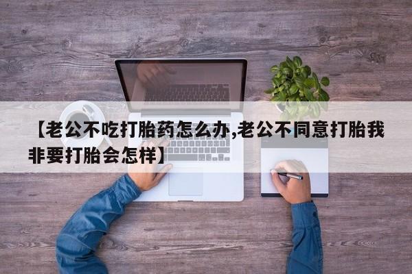 打胎药正品专卖微信【老公不吃打胎药怎么办,老公不同意打胎我非要打胎会怎样】