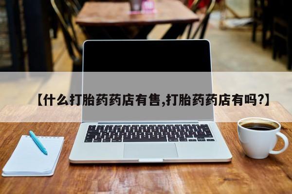 打胎药正品专卖微信【什么打胎药药店有售,打胎药药店有吗?】