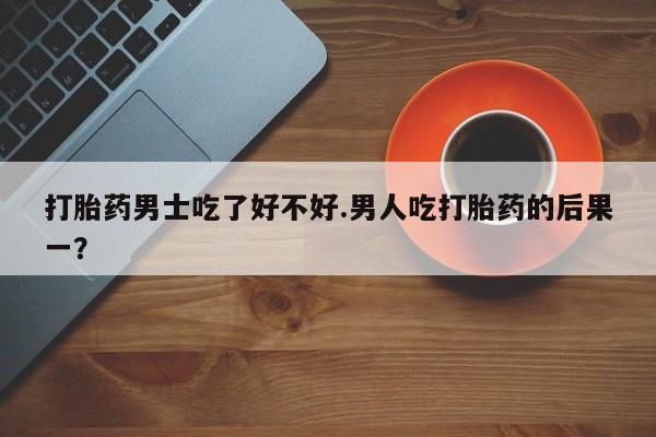打胎药正品专卖微信打胎药男士吃了好不好.男人吃打胎药的后果一？