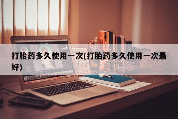 打胎药正品专卖微信打胎药多久使用一次(打胎药多久使用一次最好)
