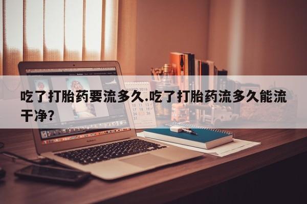 打胎药正品专卖微信吃了打胎药要流多久.吃了打胎药流多久能流干净？