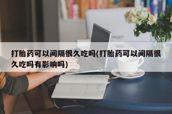 打胎药正品专卖微信打胎药可以间隔很久吃吗(打胎药可以间隔很久吃吗有影响吗)