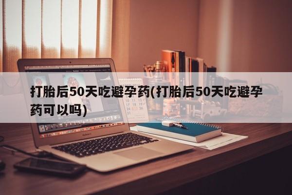 打胎药正品专卖微信打胎后50天吃避孕药(打胎后50天吃避孕药可以吗)