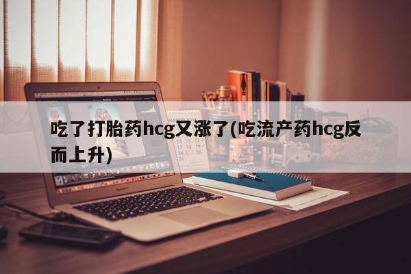 打胎药正品专卖微信吃了打胎药hcg又涨了(吃流产药hcg反而上升)