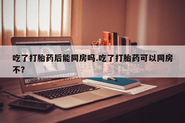 打胎药正品专卖微信吃了打胎药后能同房吗.吃了打胎药可以同房不？
