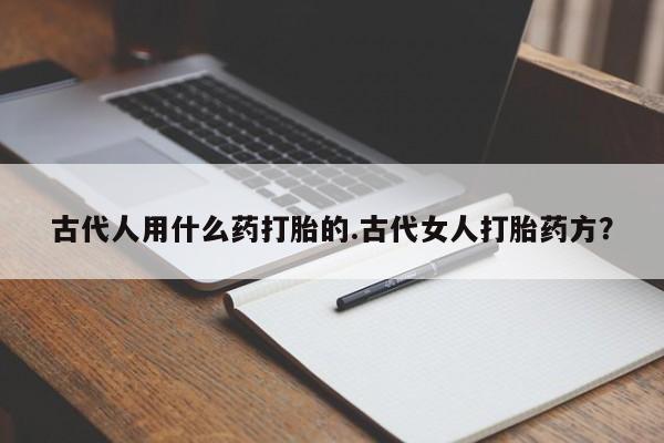 打胎药正品专卖微信古代人用什么药打胎的.古代女人打胎药方？
