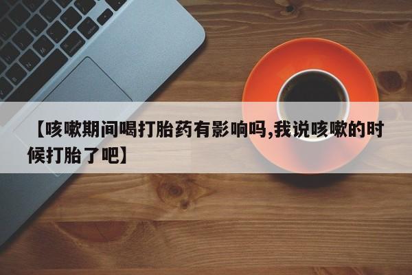 打胎药正品专卖微信【咳嗽期间喝打胎药有影响吗,我说咳嗽的时候打胎了吧】